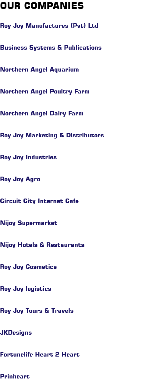 OUR COMPANIES Roy Joy Manufactures (Pvt) Ltd Business Systems & Publications Northern Angel Aquarium Northern Angel Poultry Farm Northern Angel Dairy Farm Roy Joy Marketing & Distributors Roy Joy Industries Roy Joy Agro Circuit City Internet Cafe Nijoy Supermarket Nijoy Hotels & Restaurants Roy Joy Cosmetics Roy Joy logistics Roy Joy Tours & Travels JKDesigns Fortunelife Heart 2 Heart Prinheart